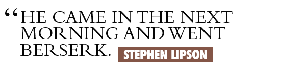 He came in the next morning and went berserk. Stephen Lipson.