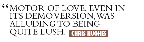 Motor Of Love, even in its demo version, was alluding to being quite lush. Chris Hughes